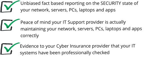 Peace of mind your IT Support provider is actually maintaining your network, servers, PCs, laptops and apps correctly   Unbiased fact based reporting on the SECURITY state of your network, servers, PCs, laptops and apps Evidence to your Cyber Insurance provider that your IT systems have been professionally checked