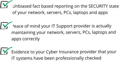 Unbiased fact based reporting on the SECURITY state of your network, servers, PCs, laptops and apps Peace of mind your IT Support provider is actually maintaining your network, servers, PCs, laptops and apps correctly   Evidence to your Cyber Insurance provider that your IT systems have been professionally checked