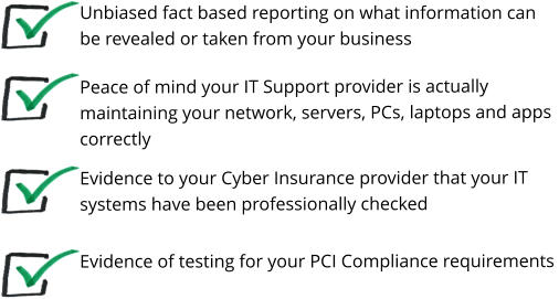 Unbiased fact based reporting on what information can be revealed or taken from your business Peace of mind your IT Support provider is actually maintaining your network, servers, PCs, laptops and apps correctly   Evidence of testing for your PCI Compliance requirements Evidence to your Cyber Insurance provider that your IT systems have been professionally checked