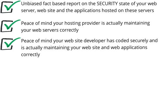 Unbiased fact based report on the SECURITY state of your web server, web site and the applications hosted on these servers Peace of mind your hosting provider is actually maintaining your web servers correctly Peace of mind your web site developer has coded securely and is actually maintaining your web site and web applications correctly