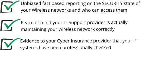 Peace of mind your IT Support provider is actually maintaining your wireless network correctly   Unbiased fact based reporting on the SECURITY state of your Wireless networks and who can access them  Evidence to your Cyber Insurance provider that your IT systems have been professionally checked