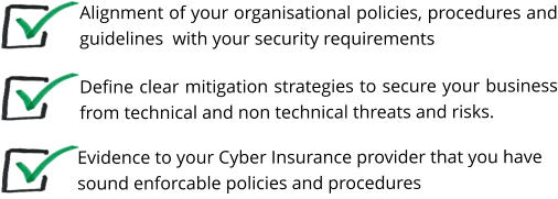 Define clear mitigation strategies to secure your business from technical and non technical threats and risks.    Alignment of your organisational policies, procedures and guidelines  with your security requirements Evidence to your Cyber Insurance provider that you have sound enforcable policies and procedures