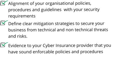 Define clear mitigation strategies to secure your business from technical and non technical threats and risks.    Alignment of your organisational policies, procedures and guidelines  with your security requirements Evidence to your Cyber Insurance provider that you have sound enforcable policies and procedures