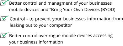 Control - to prevent your businesses information from leaking out to your competitor    Better control and managment of your businesses mobile devices and “Bring Your Own Devices (BYOD)  Better control over rogue mobile devices accessing your business information