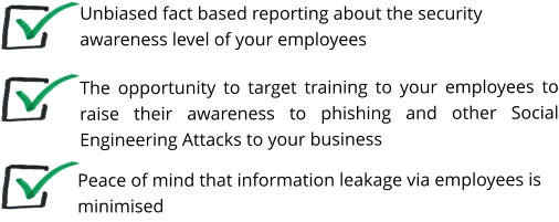 The opportunity to target training to your employees to raise their awareness to phishing and other Social Engineering Attacks to your business    Unbiased fact based reporting about the security awareness level of your employees Peace of mind that information leakage via employees is minimised